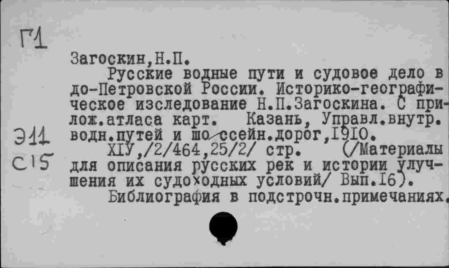 ﻿Г1
эн CIS'
Загоскин,Н.П.
Русские водные пути и судовое дело в до-Петровской России. Историко-географическое изследование Н.П.Загоскина. С при лож.атласа карт. Казань, Управл,внутр, водн.путей и шо^ссейн.дорог,1910.
ХІУ,/2/464,25/2/ стр. (/Материалы для описания русских рек и истории улучшения их судоходных условий/ Вып.16).
Библиография в подстрочи.примечаниях